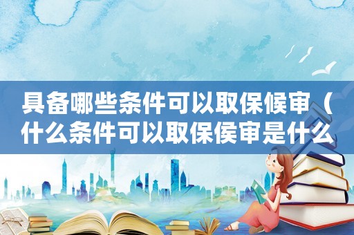 具備哪些條件可以取保候審（什么條件可以取保侯審是什么意思）