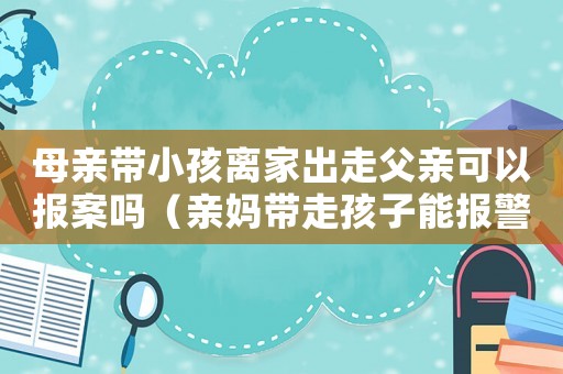 母親帶小孩離家出走父親可以報案嗎（親媽帶走孩子能報警嗎撫養權在男方）