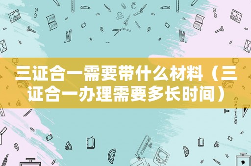 三證合一需要帶什么材料（三證合一辦理需要多長時間）