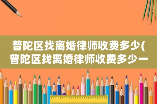 普陀區(qū)找離婚律師收費多少(普陀區(qū)找離婚律師收費多少一個月)