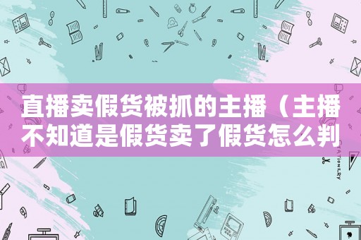 直播賣假貨被抓的主播（主播不知道是假貨賣了假貨怎么判決）