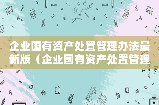 企業國有資產處置管理辦法最新版（企業國有資產處置管理辦法最新）
