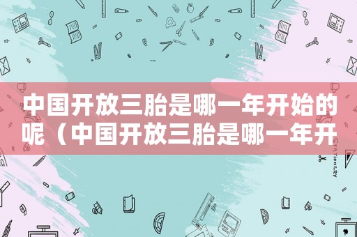 中國開放三胎是哪一年開始的呢（中國開放三胎是哪一年開始的）