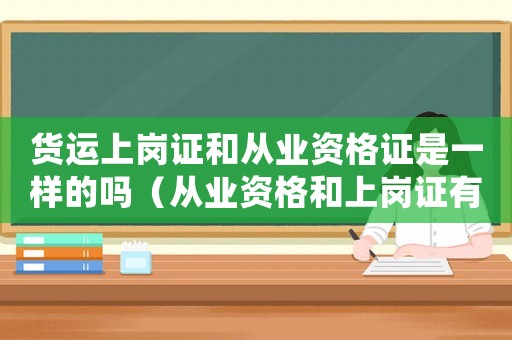 貨運上崗證和從業資格證是一樣的嗎（從業資格和上崗證有什么區別）
