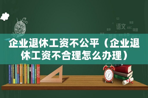 企業退休工資不公平（企業退休工資不合理怎么辦理）