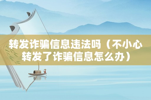 轉發詐騙信息違法嗎（不小心轉發了詐騙信息怎么辦）