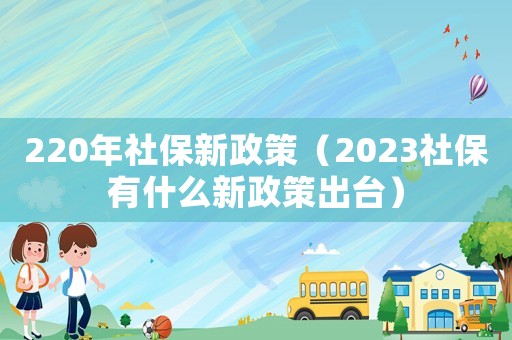 220年社保新政策（2023社保有什么新政策出臺）