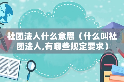 社團法人什么意思（什么叫社團法人,有哪些規定要求）