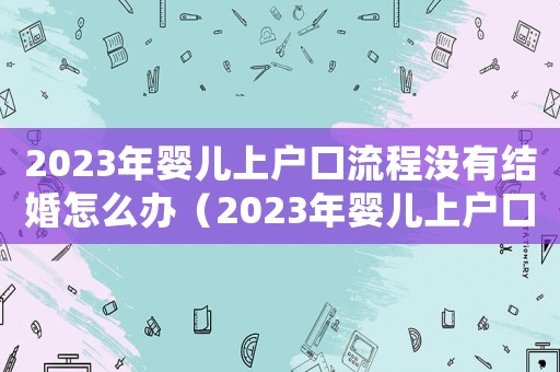 2023年嬰兒上戶口流程沒有結婚怎么辦（2023年嬰兒上戶口流程）