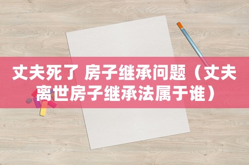 丈夫死了 房子繼承問題（丈夫離世房子繼承法屬于誰）
