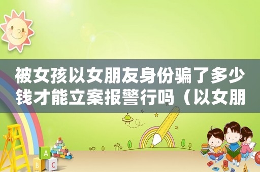 被女孩以女朋友身份騙了多少錢才能立案報警行嗎（以女朋友身份詐騙是否可以報警）
