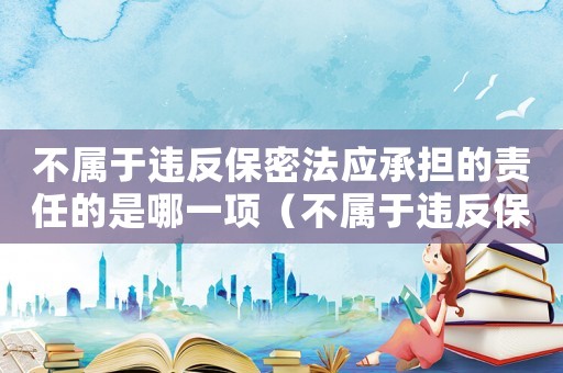 不屬于違反保密法應(yīng)承擔的責任的是哪一項（不屬于違反保密法應(yīng)承擔的責任的是）