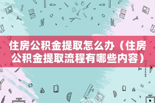 住房公積金提取怎么辦（住房公積金提取流程有哪些內容）