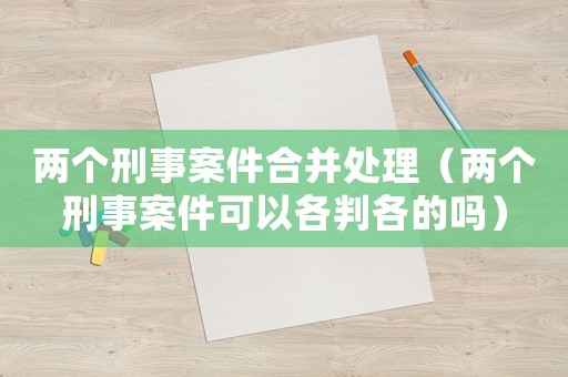 兩個刑事案件合并處理（兩個刑事案件可以各判各的嗎）