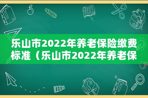 樂山市2022年養老保險繳費標準（樂山市2022年養老保險繳費）