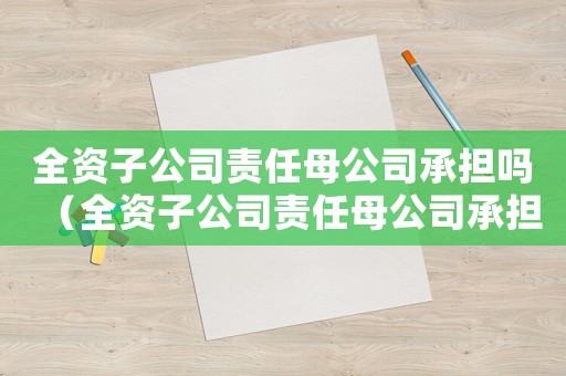 全資子公司責(zé)任母公司承擔(dān)嗎（全資子公司責(zé)任母公司承擔(dān)嗎）