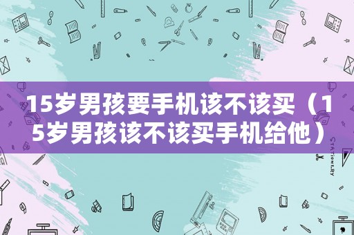 15歲男孩要手機(jī)該不該買（15歲男孩該不該買手機(jī)給他）