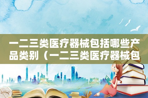 一二三類醫(yī)療器械包括哪些產品類別（一二三類醫(yī)療器械包括哪些產品）
