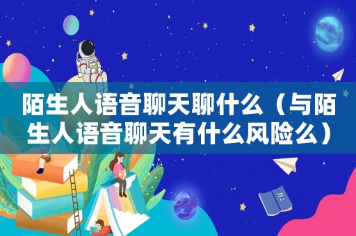 陌生人語音聊天聊什么（與陌生人語音聊天有什么風險么）