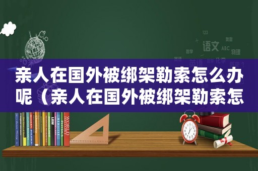 親人在國外被綁架勒索怎么辦呢（親人在國外被綁架勒索怎么辦）