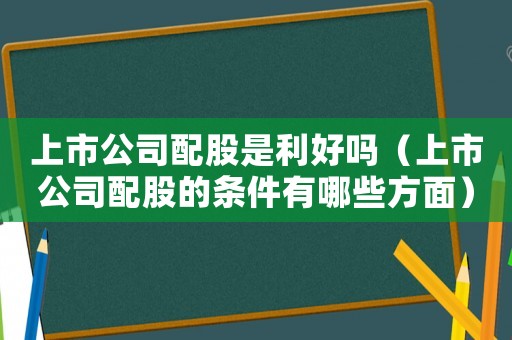 上市公司配股是利好嗎（上市公司配股的條件有哪些方面）