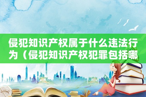 侵犯知識產權屬于什么違法行為（侵犯知識產權犯罪包括哪些罪名和行為）