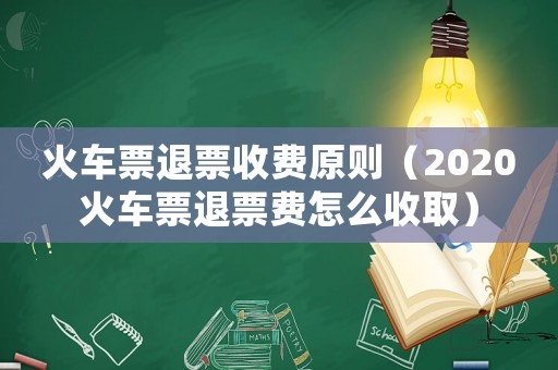 火車票退票收費(fèi)原則（2020火車票退票費(fèi)怎么收取）