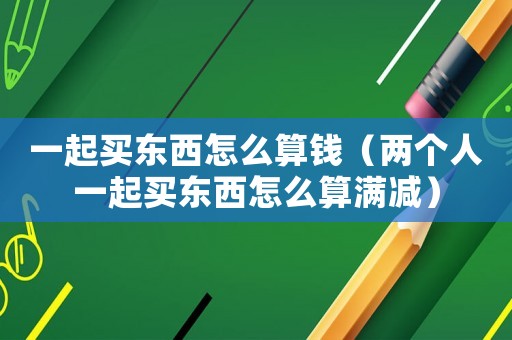 一起買東西怎么算錢（兩個人一起買東西怎么算滿減）