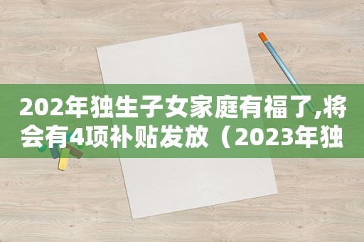 202年獨生子女家庭有福了,將會有4項補貼發(fā)放（2023年獨生子女證補貼下來了嗎）