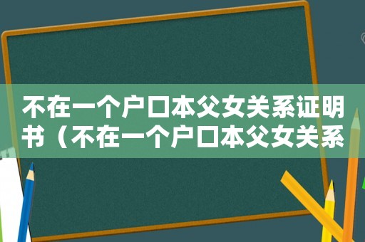 不在一個戶口本父女關系證明書（不在一個戶口本父女關系證明）