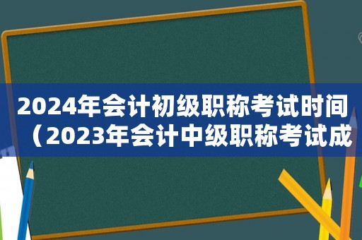 2024年會計初級職稱考試時間（2023年會計中級職稱考試成績查詢）