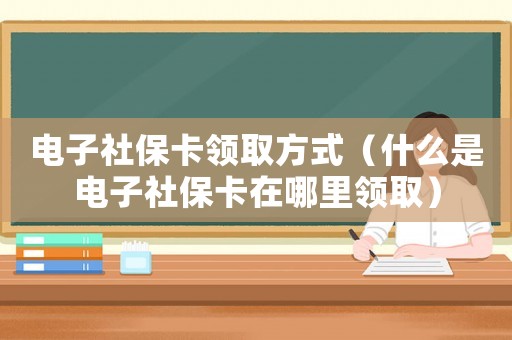電子社保卡領(lǐng)取方式（什么是電子社保卡在哪里領(lǐng)取）