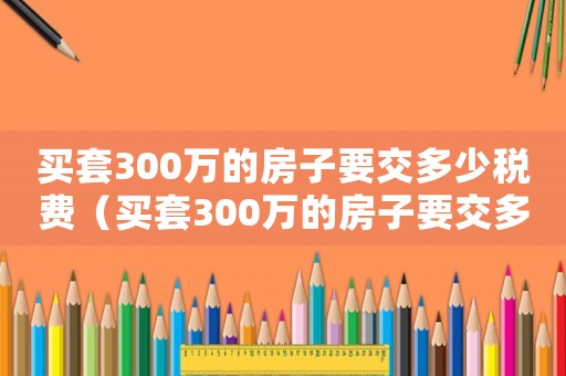 買套300萬的房子要交多少稅費（買套300萬的房子要交多少稅）