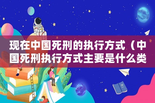 現在中國死刑的執行方式（中國死刑執行方式主要是什么類型）