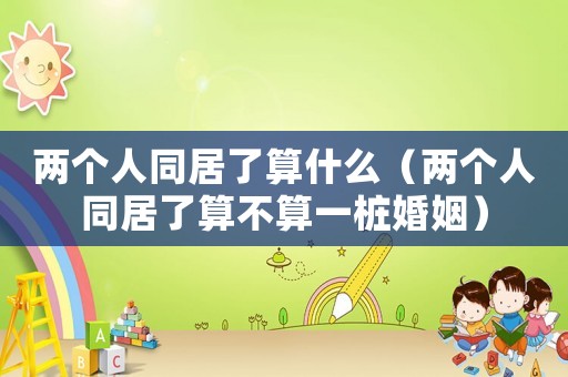 兩個人同居了算什么（兩個人同居了算不算一樁婚姻）