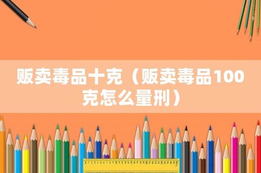 販賣毒品十克（販賣毒品100克怎么量刑）
