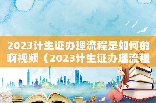 2023計生證辦理流程是如何的啊視頻（2023計生證辦理流程是如何的啊）