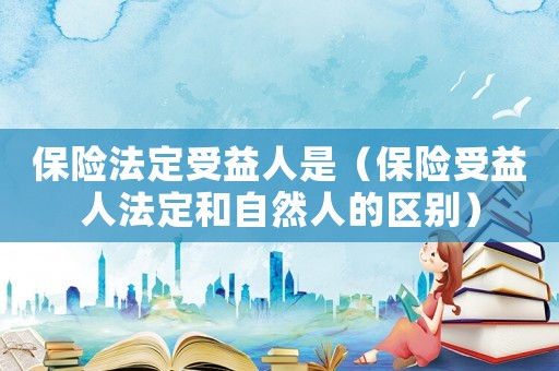 保險法定受益人是（保險受益人法定和自然人的區(qū)別）
