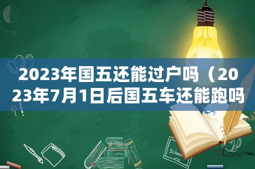 2023年國五還能過戶嗎（2023年7月1日后國五車還能跑嗎）
