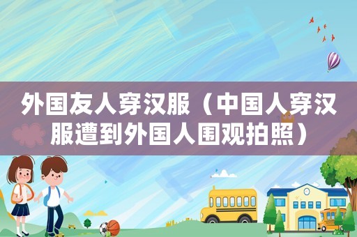 外國友人穿漢服（中國人穿漢服遭到外國人圍觀拍照）