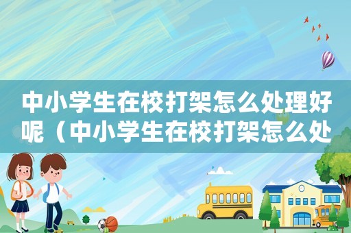 中小學生在校打架怎么處理好呢（中小學生在校打架怎么處理好）