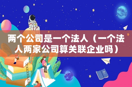 兩個(gè)公司是一個(gè)法人（一個(gè)法人兩家公司算關(guān)聯(lián)企業(yè)嗎）