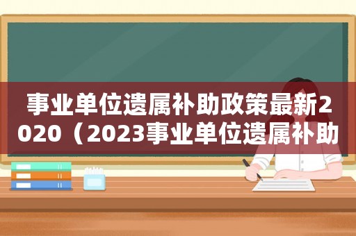 事業單位遺屬補助政策最新2020（2023事業單位遺屬補助標準是什么）