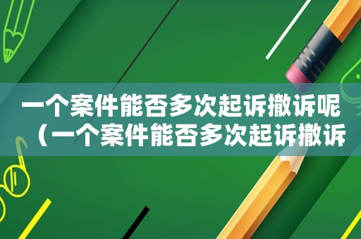 一個案件能否多次起訴撤訴呢（一個案件能否多次起訴撤訴）
