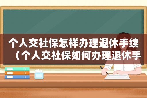 個人交社保怎樣辦理退休手續(xù)（個人交社保如何辦理退休手續(xù)）
