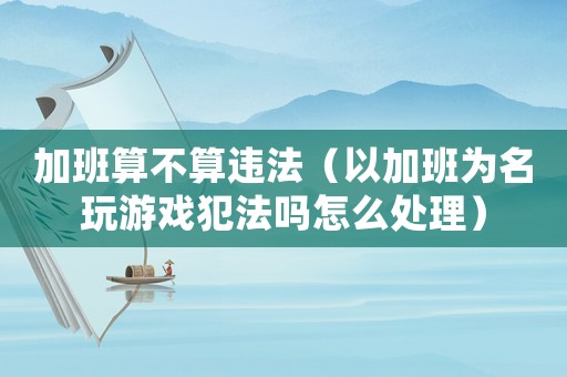 加班算不算違法（以加班為名玩游戲犯法嗎怎么處理）