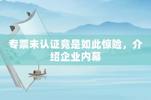 專票未認證竟是如此驚險，介紹企業內幕