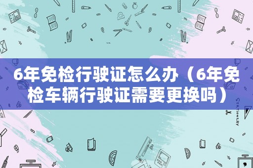 6年免檢行駛證怎么辦（6年免檢車輛行駛證需要更換嗎）