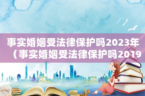 事實(shí)婚姻受法律保護(hù)嗎2023年（事實(shí)婚姻受法律保護(hù)嗎2019）