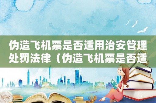 偽造飛機票是否適用治安管理處罰法律（偽造飛機票是否適用治安管理處罰法）